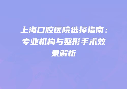 上海口腔医院选择指南：专业机构与整形手术效果解析