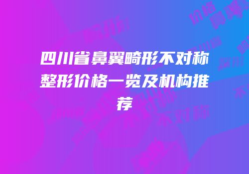 四川省鼻翼畸形不对称整形价格一览及机构推荐