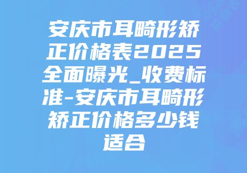 安庆市耳畸形矫正价格表2025全面曝光_收费标准-安庆市耳畸形矫正价格多少钱适合