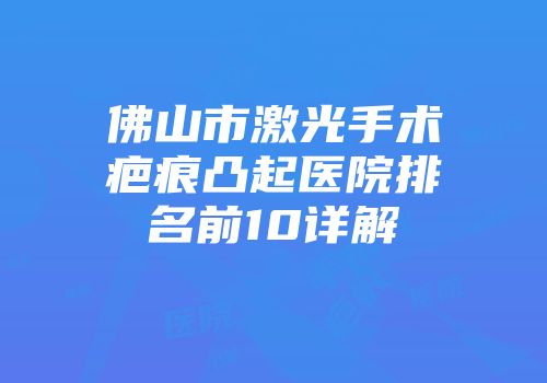 佛山市激光手术疤痕凸起医院排名前10详解
