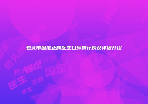 包头市固定正畸医生口碑排行榜及详细介绍