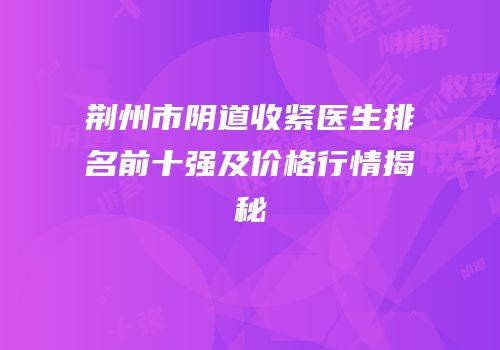 荆州市阴道收紧医生排名前十强及价格行情揭秘