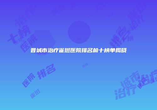 晋城市治疗雀斑医院排名前十榜单揭晓