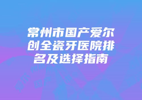 常州市国产爱尔创全瓷牙医院排名及选择指南