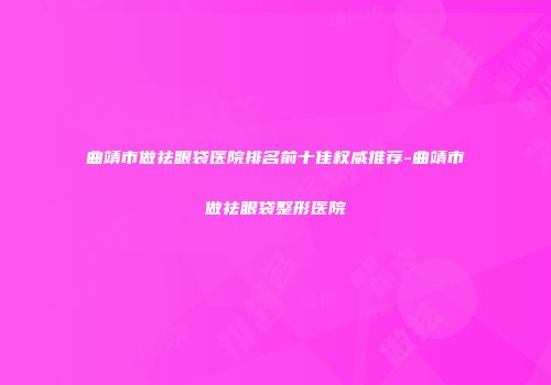 曲靖市做祛眼袋医院排名前十佳权威推荐-曲靖市做祛眼袋整形医院