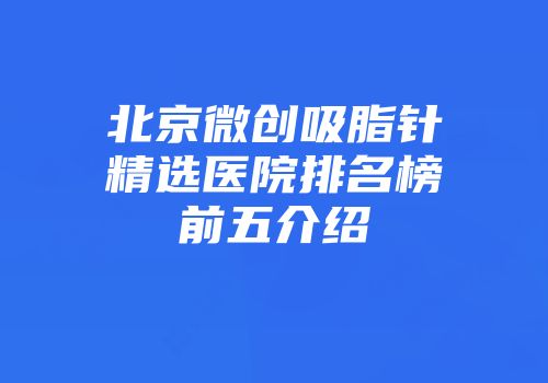 北京微创吸脂针精选医院排名榜前五介绍