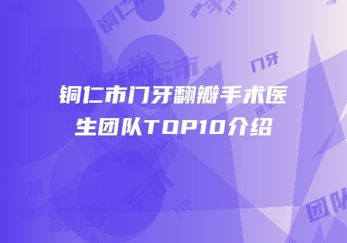 铜仁市门牙翻瓣手术医生团队TOP10介绍