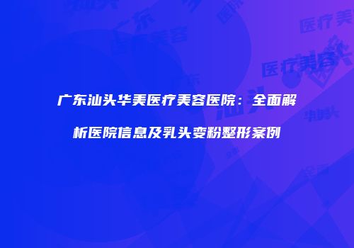 广东汕头华美医疗美容医院：全面解析医院信息及乳头变粉整形案例