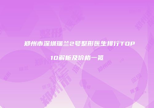 郑州市深圳瑞兰2号整形医生排行TOP10解析及价格一览