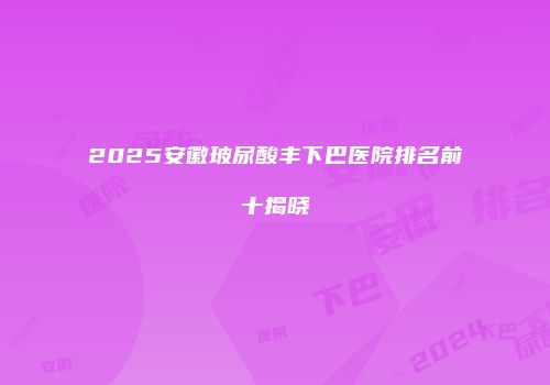 2025安徽玻尿酸丰下巴医院排名前十揭晓