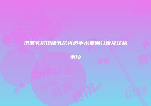 济南乳房切除乳房再造手术费用分析及注意事项