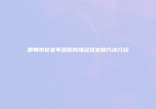 邯郸市祛老年斑医院排名及去除方法介绍
