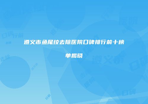 遵义市鱼尾纹去除医院口碑排行前十榜单揭晓