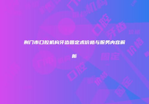 荆门市口腔机构牙齿固定术价格与服务内容解析