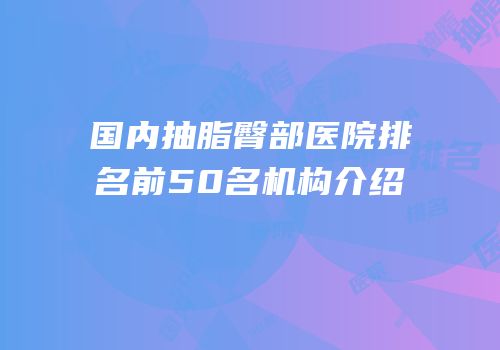 国内抽脂臀部医院排名前50名机构介绍
