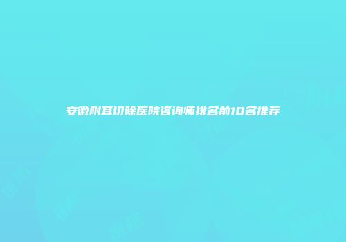 安徽附耳切除医院咨询师排名前10名推荐