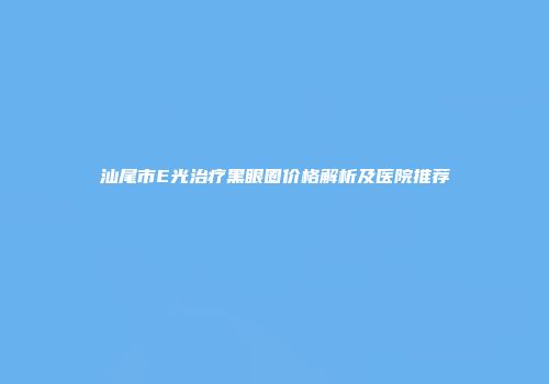 汕尾市E光治疗黑眼圈价格解析及医院推荐