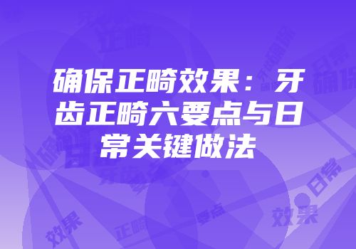 确保正畸效果：牙齿正畸六要点与日常关键做法