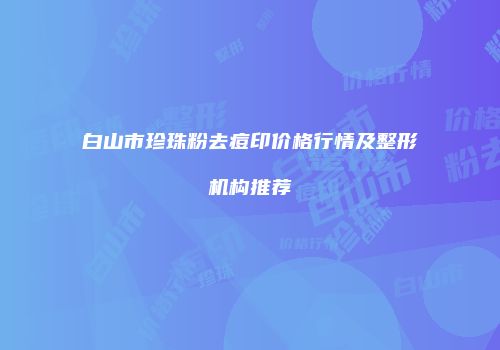 白山市珍珠粉去痘印价格行情及整形机构推荐