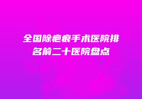 全国除疤痕手术医院排名前二十医院盘点