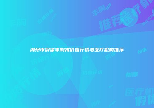 湖州市假体丰胸术价格行情与医疗机构推荐