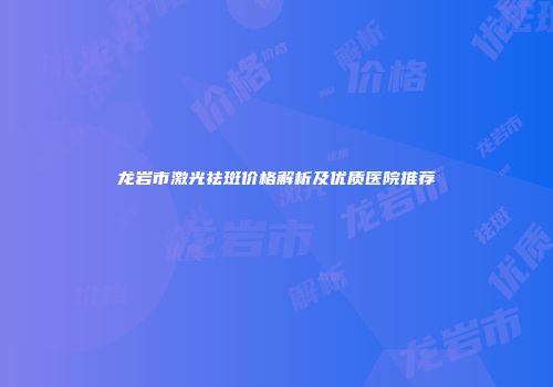 龙岩市激光祛斑价格解析及优质医院推荐