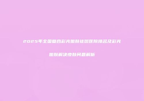 2025年全国复合彩光嫩肤祛斑医院排名及彩光嫩肤解决皮肤问题解析