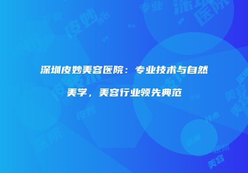 深圳皮妙美容医院：专业技术与自然美学，美容行业领先典范