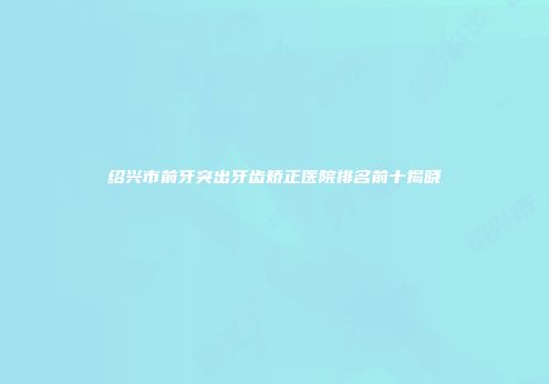 绍兴市前牙突出牙齿矫正医院排名前十揭晓