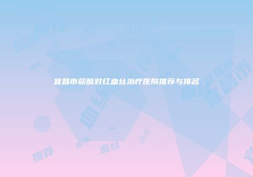 宜昌市尿酸对红血丝治疗医院推荐与排名