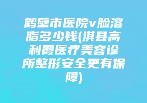 鹤壁市医院v脸溶脂多少钱(淇县高利霞医疗美容诊所整形安全更有保障)