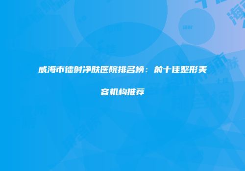 威海市镭射净肤医院排名榜：前十佳整形美容机构推荐