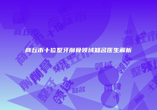 商丘市十位整牙削骨领域知名医生解析