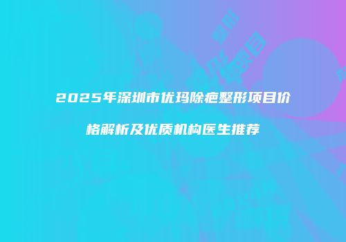 2025年深圳市优玛除疤整形项目价格解析及优质机构医生推荐