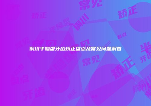 铜川半隐型牙齿矫正盘点及常见问题解答