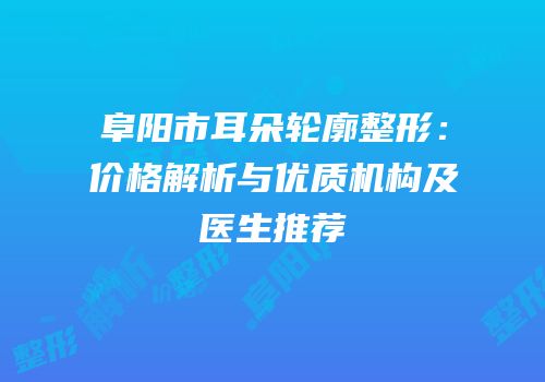 阜阳市耳朵轮廓整形：价格解析与优质机构及医生推荐