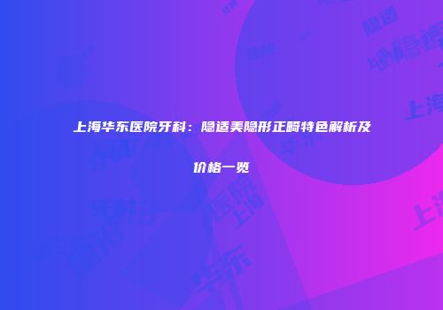 上海华东医院牙科：隐适美隐形正畸特色解析及价格一览