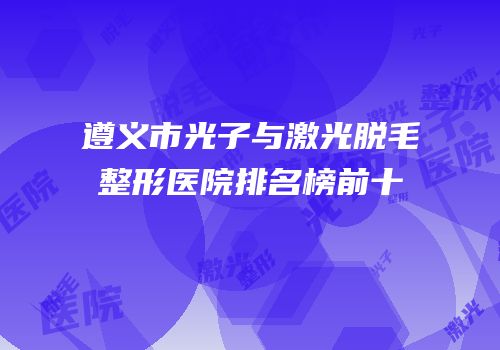 遵义市光子与激光脱毛整形医院排名榜前十