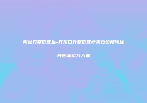 陶桂丹整形医生-丹东日升整形医疗美容诊所陶桂丹医师实力入选