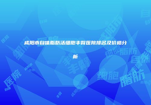 咸阳市自体脂肪活细胞丰臀医院排名及价格分析