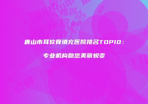 唐山市耳软骨填充医院排名TOP10：专业机构助您美丽蜕变