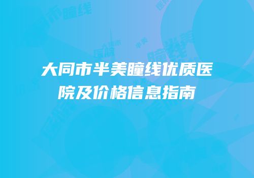 大同市半美瞳线优质医院及价格信息指南