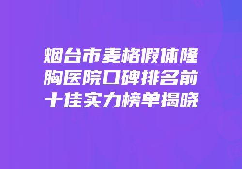 烟台市麦格假体隆胸医院口碑排名前十佳实力榜单揭晓