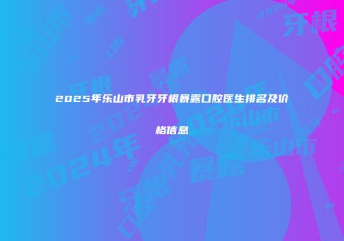 2025年乐山市乳牙牙根暴露口腔医生排名及价格信息