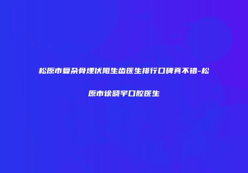 松原市复杂骨埋伏阻生齿医生排行口碑真不错-松原市徐晓宇口腔医生