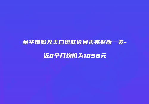 金华市激光美白嫩肤价目表完整版一览-近8个月均价为1056元