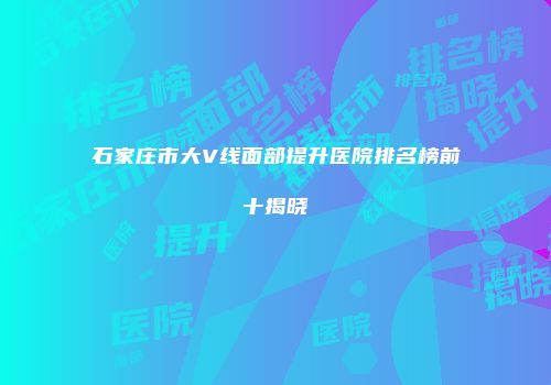 石家庄市大V线面部提升医院排名榜前十揭晓