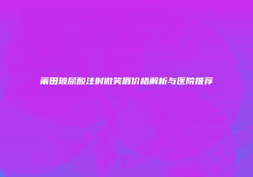 莆田玻尿酸注射微笑唇价格解析与医院推荐