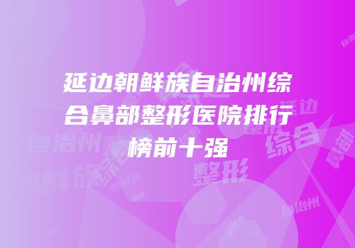 延边朝鲜族自治州综合鼻部整形医院排行榜前十强