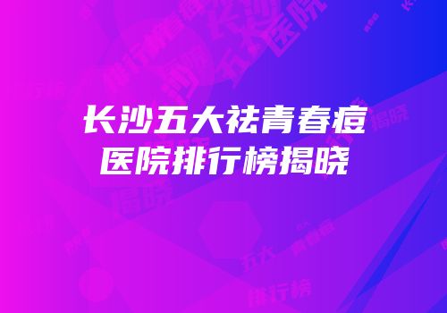 长沙五大祛青春痘医院排行榜揭晓